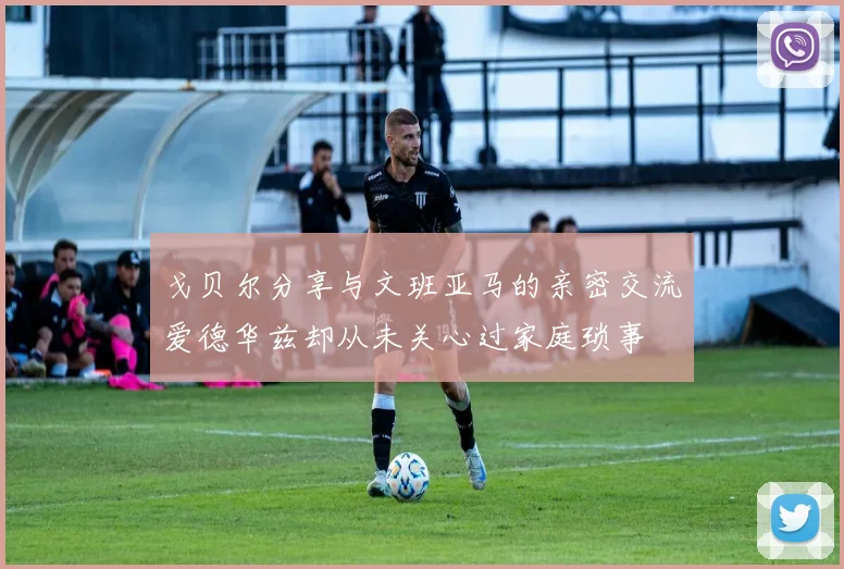 戈贝尔分享与文班亚马的亲密交流爱德华兹却从未关心过家庭琐事