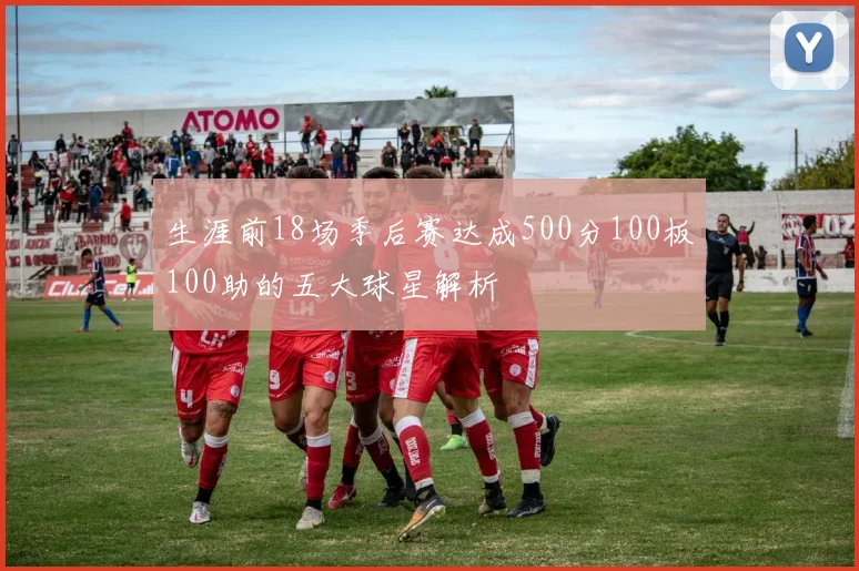 生涯前18场季后赛达成500分100板100助的五大球星解析