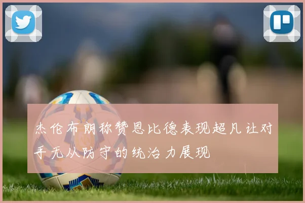杰伦布朗称赞恩比德表现超凡让对手无从防守的统治力展现
