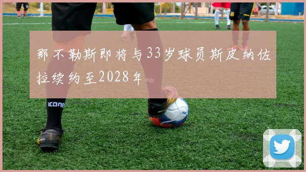 那不勒斯即将与33岁球员斯皮纳佐拉续约至2028年